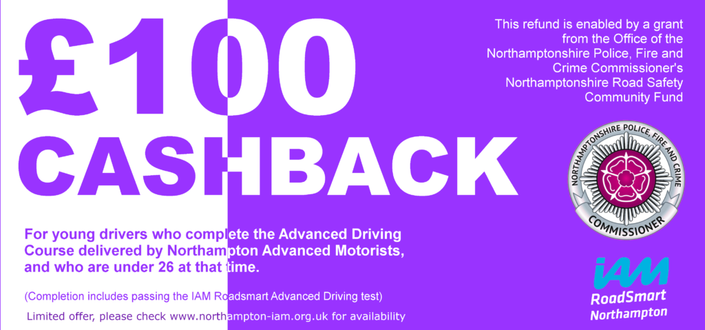 £100 cashback for young drivers who complete the Advanced Driving course delivered by Northampton Advanced Motorists and who are under 26 at that time. Limited offer please check www.northampton-iam.org.uk for availability. This refund is enabled by a grant from the Office of Northamptonshire Police, Fire and Crime Commissioner’s Northamptonshire Road Safety Community Fund