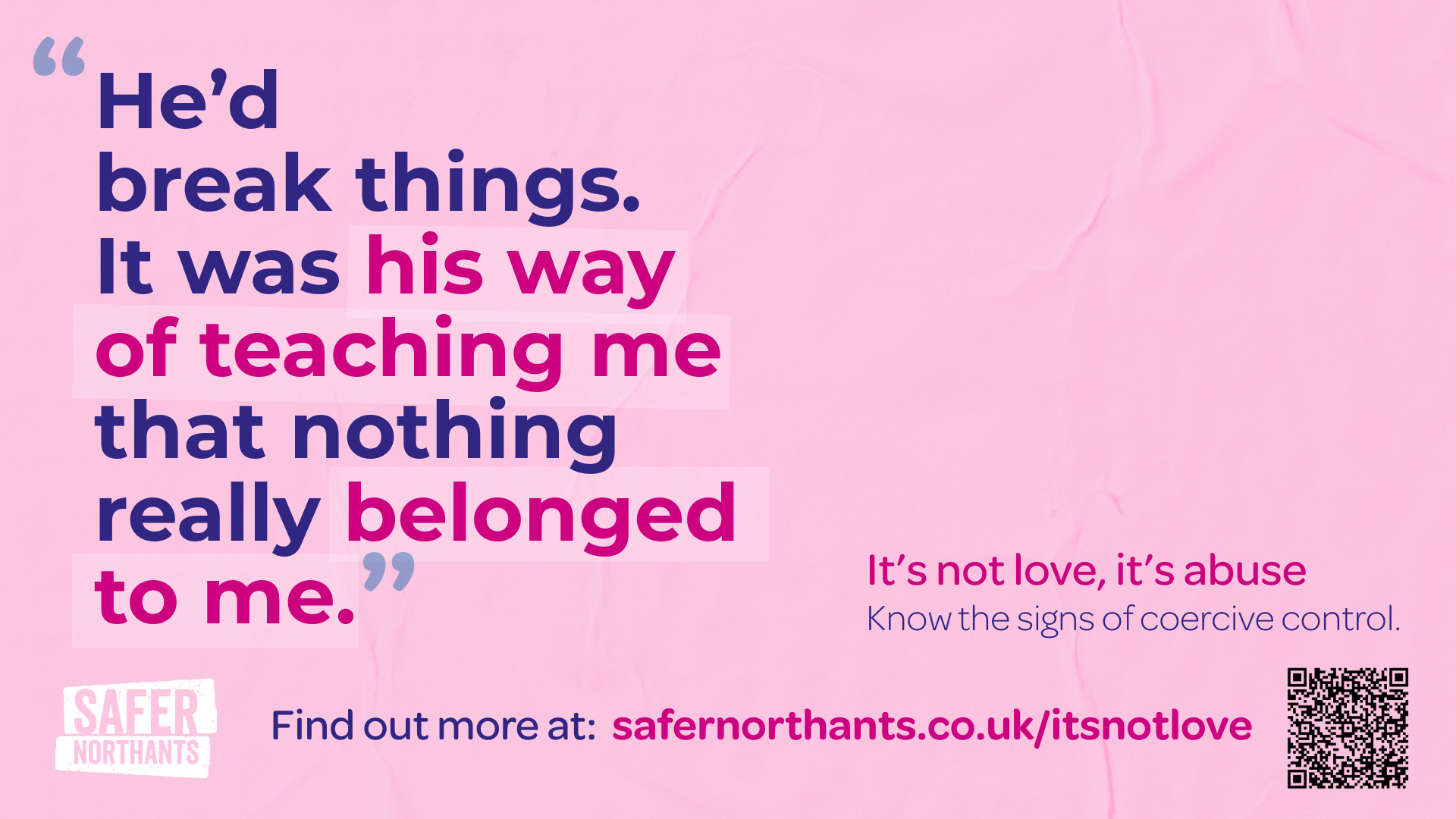 A pink awareness campaign graphic with the quote: “He’d break things. It was his way of teaching me that nothing really belonged to me.” The words “his way” and “belonged to me” are highlighted in pink. On the right side, smaller text reads: “It’s not love, it’s abuse. Know the signs of coercive control.” At the bottom, text says: “Find out more at: safenorthants.co.uk/itsnotlove.” There is a Safer Northants logo in the lower left and a QR code in the lower right.
