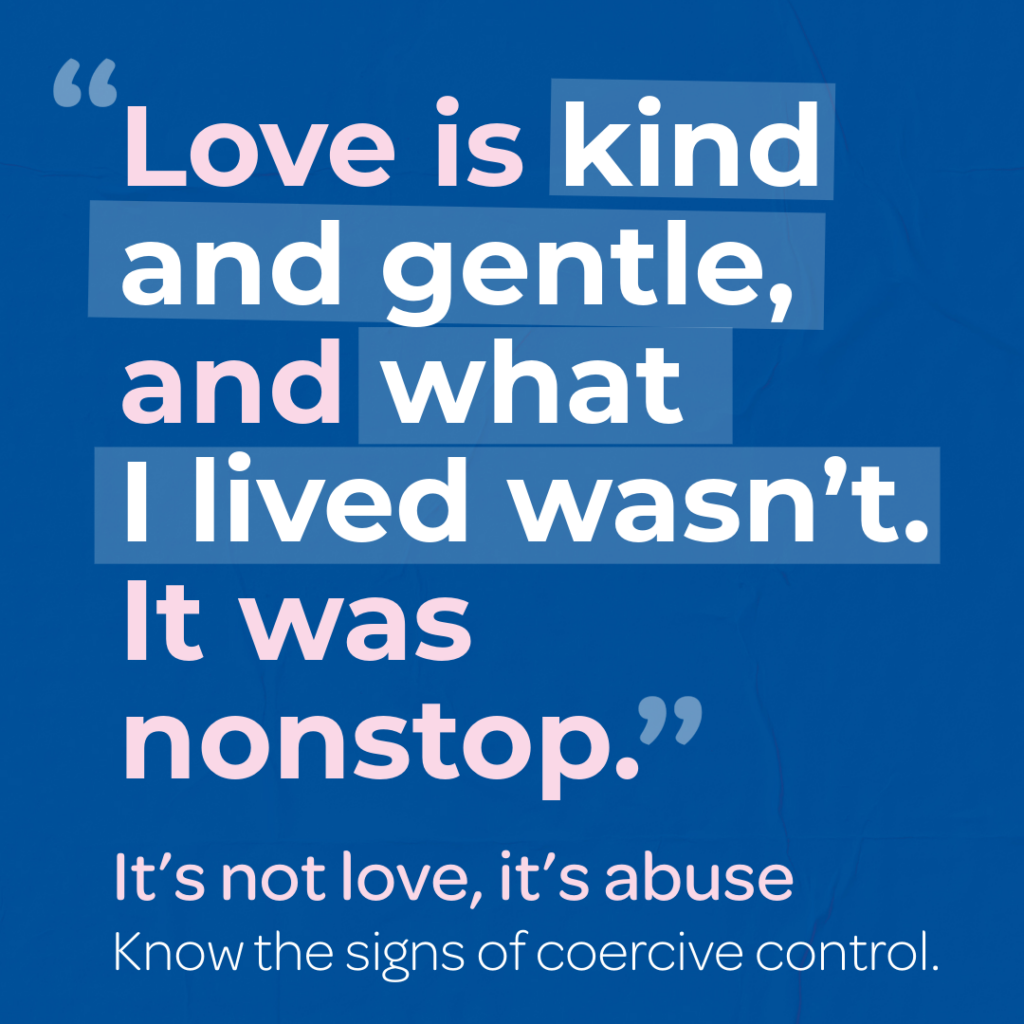 A blue awareness campaign graphic with the quote: “Love is kind and gentle, and what I lived wasn’t. It was nonstop.” The words “Love is kind and gentle” and “I lived wasn’t” are highlighted in light blue. On the right, smaller text reads: “It’s not love, it’s abuse. Know the signs of coercive control.” At the bottom, text says: “Find out more at: safenorthants.co.uk/itsnotlove.”